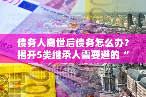武汉债务人离世后债务怎么办？揭开5类继承人需要避的“坑”