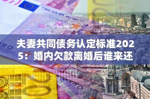 武汉夫妻共同债务认定标准2025:婚内欠款离婚后谁来还? 武汉夫妻共同债务认定标准2025:婚内欠款离婚后谁来还?