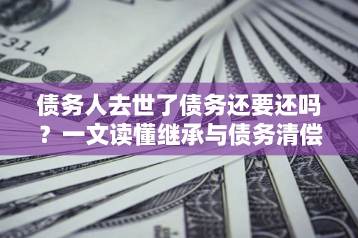 武汉债务人去世了债务还要还吗？一文读懂继承与债务清偿
